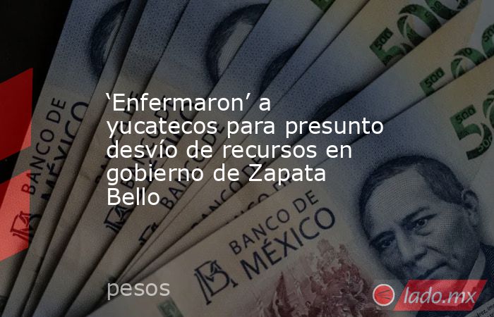 ‘Enfermaron’ a yucatecos para presunto desvío de recursos en gobierno de Zapata Bello. Noticias en tiempo real