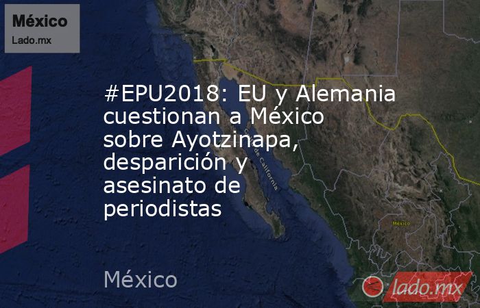 #EPU2018: EU y Alemania cuestionan a México sobre Ayotzinapa, desparición y asesinato de periodistas. Noticias en tiempo real