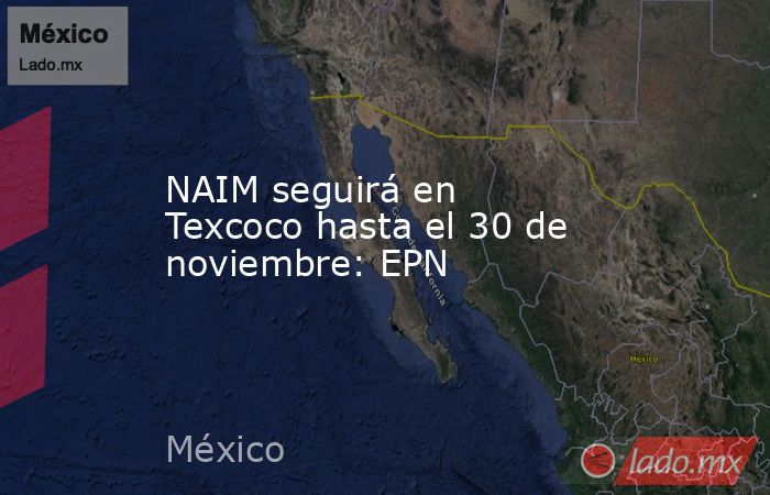 NAIM seguirá en Texcoco hasta el 30 de noviembre: EPN. Noticias en tiempo real