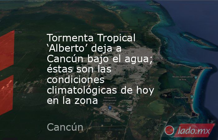 Tormenta Tropical ‘Alberto’ deja a Cancún bajo el agua; éstas son las condiciones climatológicas de hoy en la zona . Noticias en tiempo real