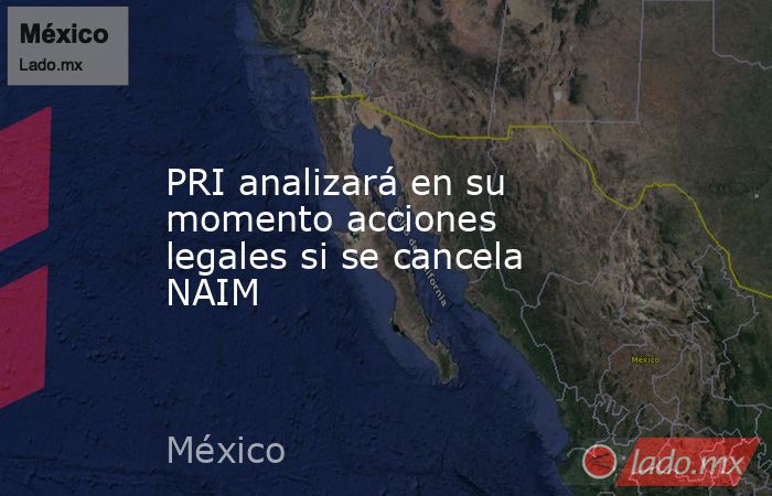 PRI analizará en su momento acciones legales si se cancela NAIM. Noticias en tiempo real