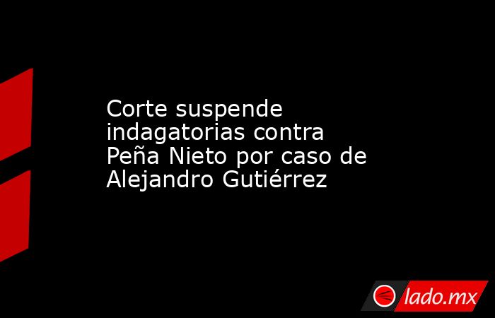 Corte suspende indagatorias contra Peña Nieto por caso de Alejandro Gutiérrez. Noticias en tiempo real