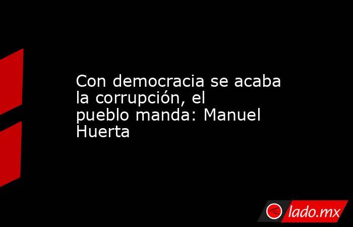 Con democracia se acaba la corrupción, el pueblo manda: Manuel Huerta. Noticias en tiempo real