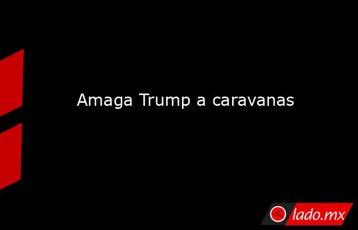Amaga Trump a caravanas. Noticias en tiempo real