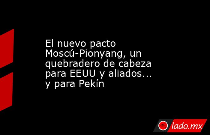 El nuevo pacto Moscú-Pionyang, un quebradero de cabeza para EEUU y aliados... y para Pekín. Noticias en tiempo real