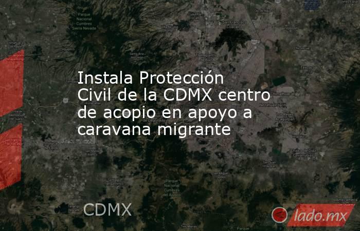 Instala Protección Civil de la CDMX centro de acopio en apoyo a caravana migrante. Noticias en tiempo real