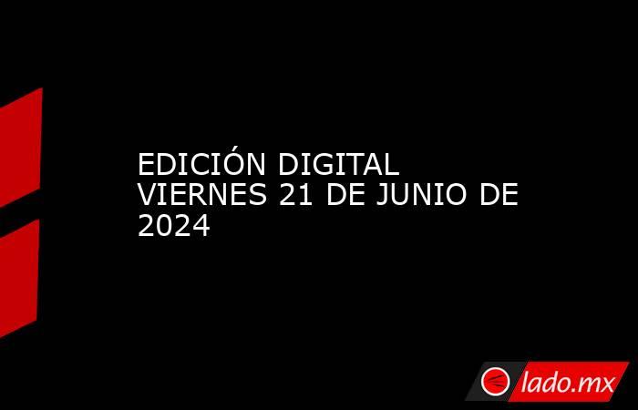 EDICIÓN DIGITAL VIERNES 21 DE JUNIO DE 2024. Noticias en tiempo real