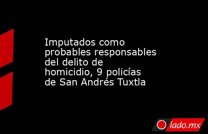 Imputados como probables responsables del delito de homicidio, 9 policías de San Andrés Tuxtla. Noticias en tiempo real