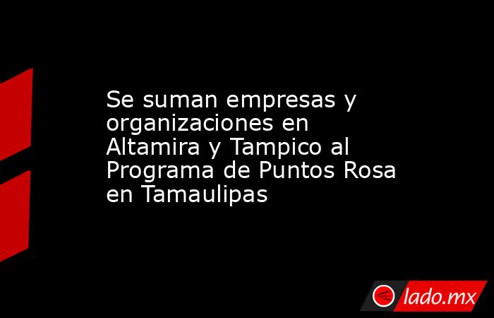 Se suman empresas y organizaciones en Altamira y Tampico al Programa de Puntos Rosa en Tamaulipas. Noticias en tiempo real