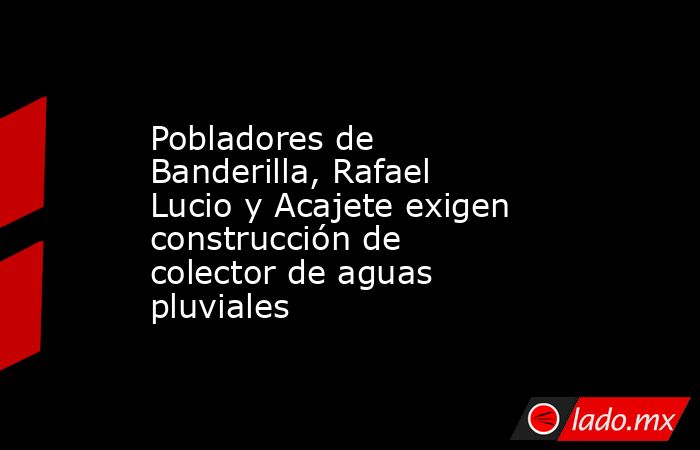 Pobladores de Banderilla, Rafael Lucio y Acajete exigen construcción de colector de aguas pluviales. Noticias en tiempo real