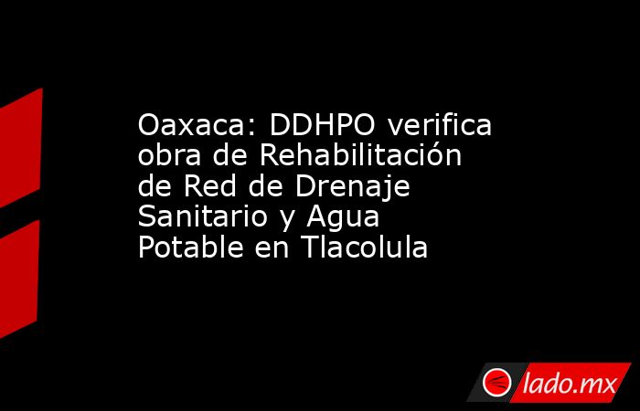 Oaxaca: DDHPO verifica obra de Rehabilitación de Red de Drenaje Sanitario y Agua Potable en Tlacolula. Noticias en tiempo real