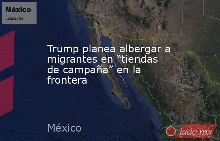 Trump planea albergar a migrantes en “tiendas de campaña” en la frontera. Noticias en tiempo real
