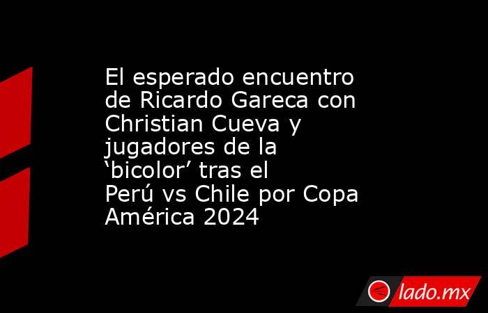 El esperado encuentro de Ricardo Gareca con Christian Cueva y jugadores de la ‘bicolor’ tras el Perú vs Chile por Copa América 2024. Noticias en tiempo real