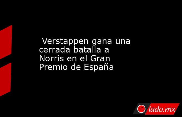  Verstappen gana una cerrada batalla a Norris en el Gran Premio de España. Noticias en tiempo real