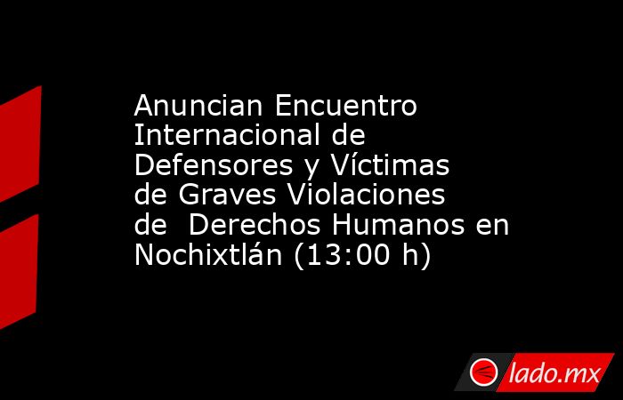 Anuncian Encuentro Internacional de Defensores y Víctimas de Graves Violaciones de  Derechos Humanos en Nochixtlán (13:00 h). Noticias en tiempo real