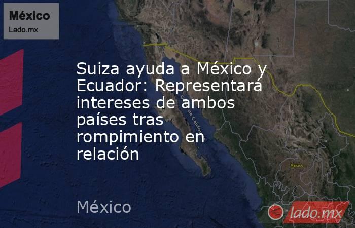 Suiza ayuda a México y Ecuador: Representará intereses de ambos países tras rompimiento en relación. Noticias en tiempo real