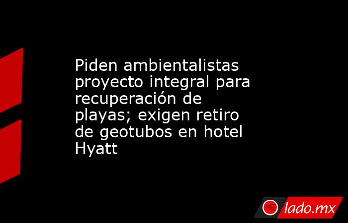 Piden ambientalistas proyecto integral para recuperación de playas; exigen retiro de geotubos en hotel Hyatt. Noticias en tiempo real