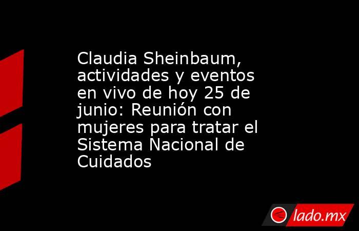 Claudia Sheinbaum, actividades y eventos en vivo de hoy 25 de junio: Reunión con mujeres para tratar el Sistema Nacional de Cuidados. Noticias en tiempo real