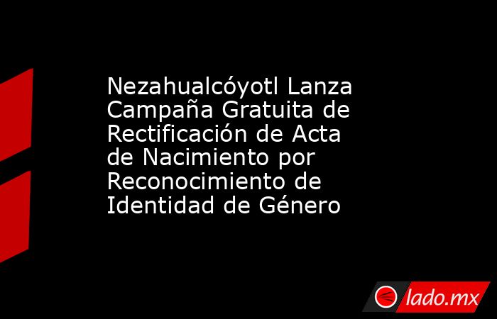 Nezahualcóyotl Lanza Campaña Gratuita de Rectificación de Acta de Nacimiento por Reconocimiento de Identidad de Género. Noticias en tiempo real
