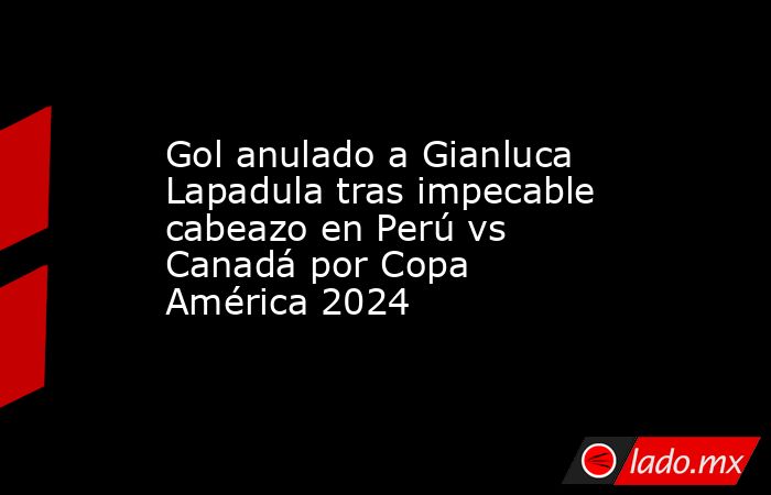 Gol anulado a Gianluca Lapadula tras impecable cabeazo en Perú vs Canadá por Copa América 2024. Noticias en tiempo real