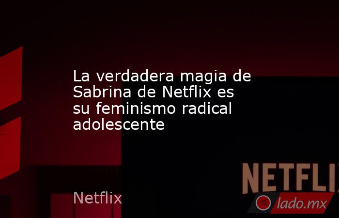 La verdadera magia de Sabrina de Netflix es su feminismo radical adolescente. Noticias en tiempo real