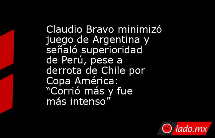 Claudio Bravo minimizó juego de Argentina y señaló superioridad de Perú, pese a derrota de Chile por Copa América: “Corrió más y fue más intenso”. Noticias en tiempo real