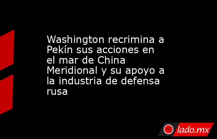 Washington recrimina a Pekín sus acciones en el mar de China Meridional y su apoyo a la industria de defensa rusa. Noticias en tiempo real
