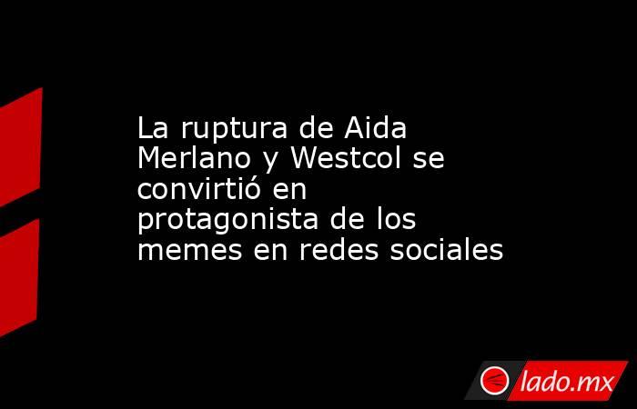 La ruptura de Aida Merlano y Westcol se convirtió en protagonista de los memes en redes sociales. Noticias en tiempo real