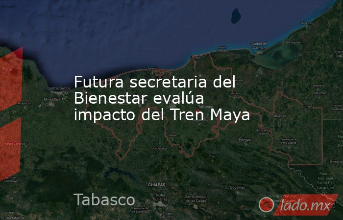 Futura secretaria del Bienestar evalúa impacto del Tren Maya. Noticias en tiempo real