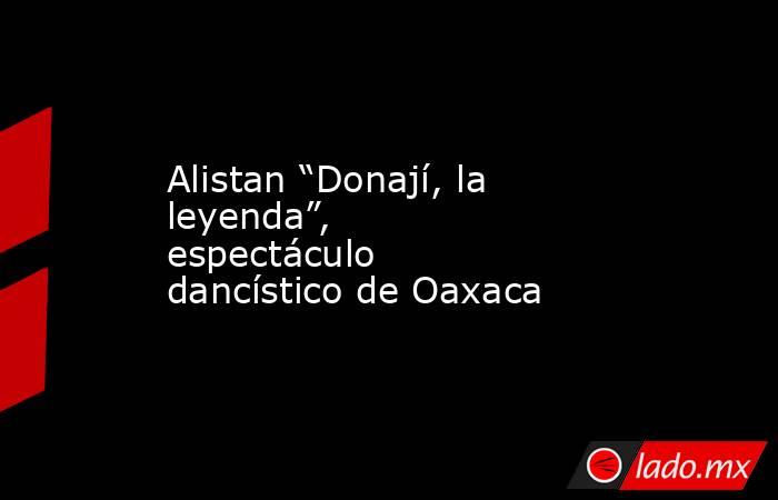 Alistan “Donají, la leyenda”, espectáculo dancístico de Oaxaca. Noticias en tiempo real