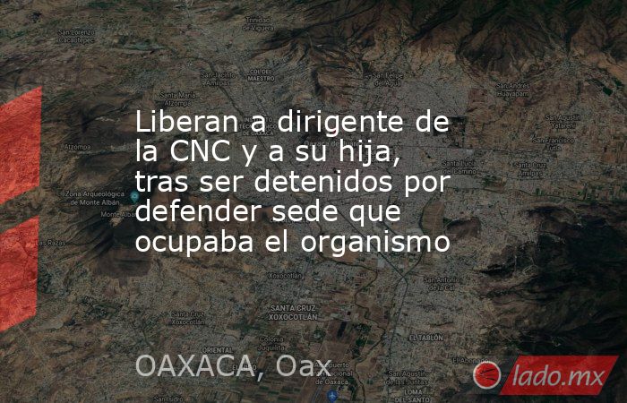 Liberan a dirigente de la CNC y a su hija, tras ser detenidos por defender sede que ocupaba el organismo. Noticias en tiempo real