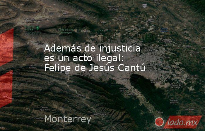 Además de injusticia es un acto ilegal: Felipe de Jesús Cantú. Noticias en tiempo real