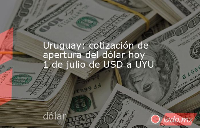 Uruguay: cotización de apertura del dólar hoy 1 de julio de USD a UYU. Noticias en tiempo real