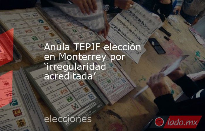 Anula TEPJF elección en Monterrey por ‘irregularidad acreditada’. Noticias en tiempo real