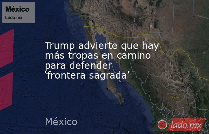 Trump advierte que hay más tropas en camino para defender ‘frontera sagrada’. Noticias en tiempo real