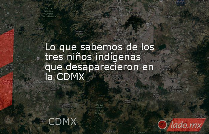 Lo que sabemos de los tres niños indígenas que desaparecieron en la CDMX. Noticias en tiempo real