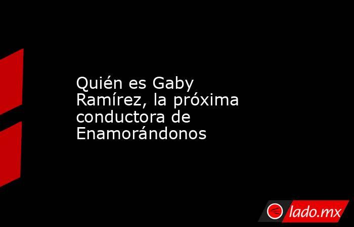 Quién es Gaby Ramírez, la próxima conductora de Enamorándonos. Noticias en tiempo real