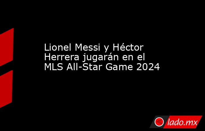 Lionel Messi y Héctor Herrera jugarán en el MLS All-Star Game 2024. Noticias en tiempo real