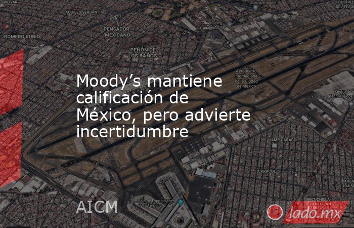 Moody’s mantiene calificación de México, pero advierte incertidumbre. Noticias en tiempo real