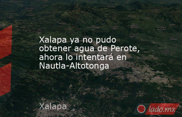 Xalapa ya no pudo obtener agua de Perote, ahora lo intentará en Nautla-Altotonga. Noticias en tiempo real