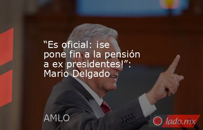 “Es oficial: ¡se pone fin a la pensión a ex presidentes!”: Mario Delgado. Noticias en tiempo real