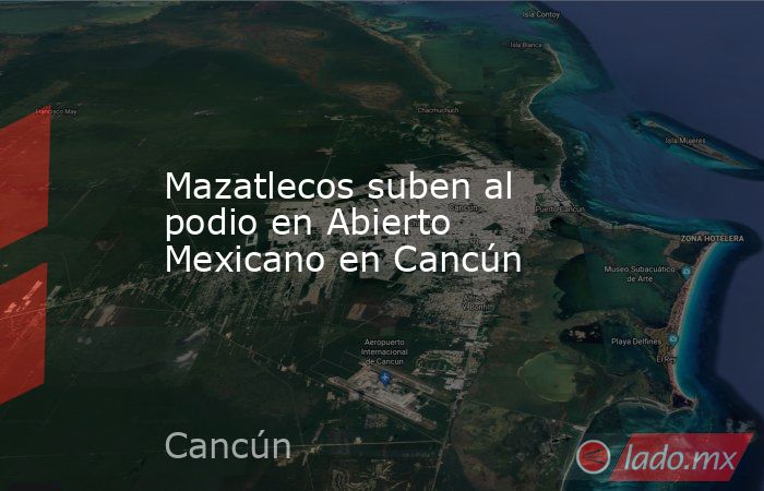 Mazatlecos suben al podio en Abierto Mexicano en Cancún . Noticias en tiempo real
