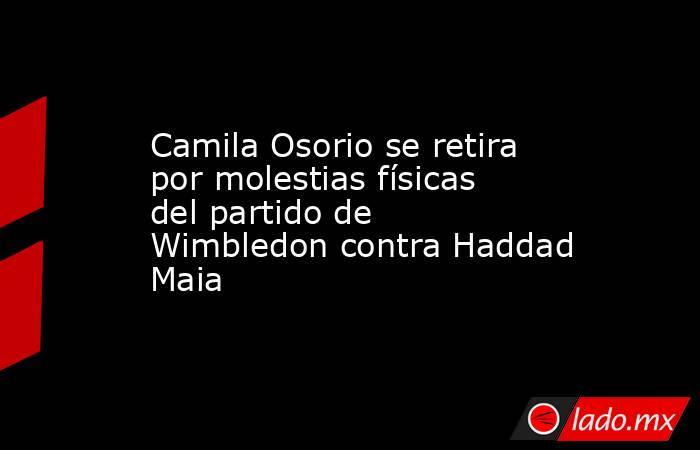 Camila Osorio se retira por molestias físicas del partido de Wimbledon contra Haddad Maia. Noticias en tiempo real