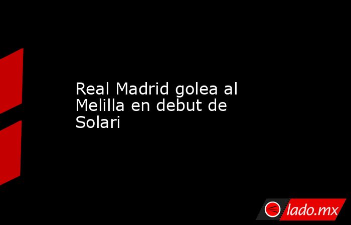 Real Madrid golea al Melilla en debut de Solari. Noticias en tiempo real