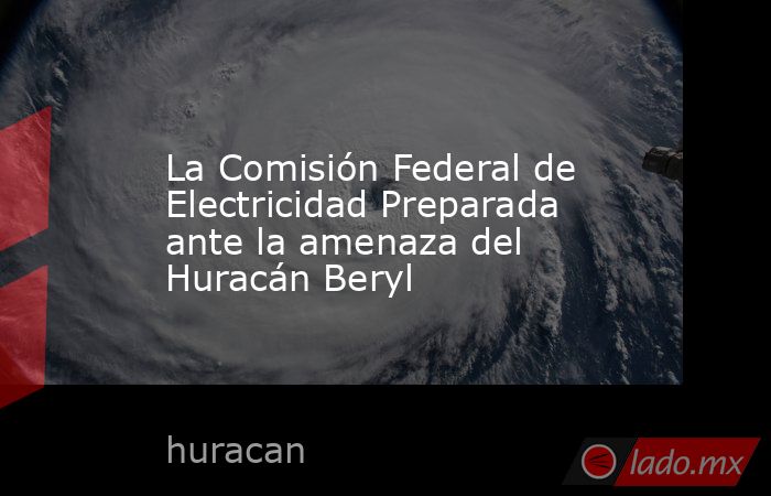 La Comisión Federal de Electricidad Preparada ante la amenaza del Huracán Beryl. Noticias en tiempo real