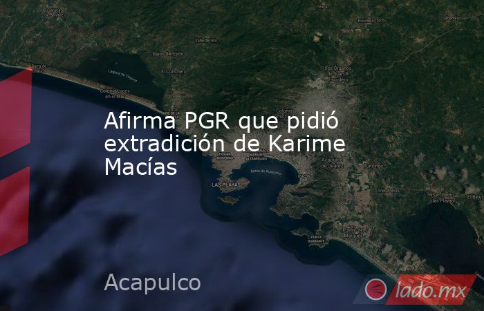 Afirma PGR que pidió extradición de Karime Macías. Noticias en tiempo real