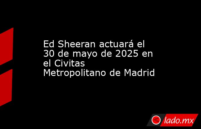 Ed Sheeran actuará el 30 de mayo de 2025 en el Civitas Metropolitano de Madrid. Noticias en tiempo real