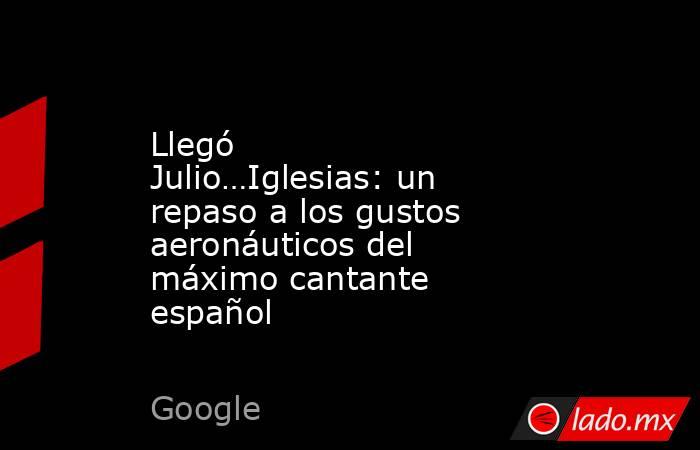 Llegó Julio…Iglesias: un repaso a los gustos aeronáuticos del máximo cantante español. Noticias en tiempo real