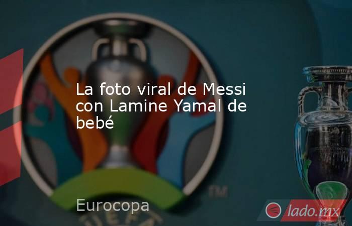 La foto viral de Messi con Lamine Yamal de bebé - Lado.mx
