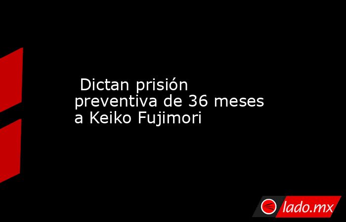  Dictan prisión preventiva de 36 meses a Keiko Fujimori. Noticias en tiempo real